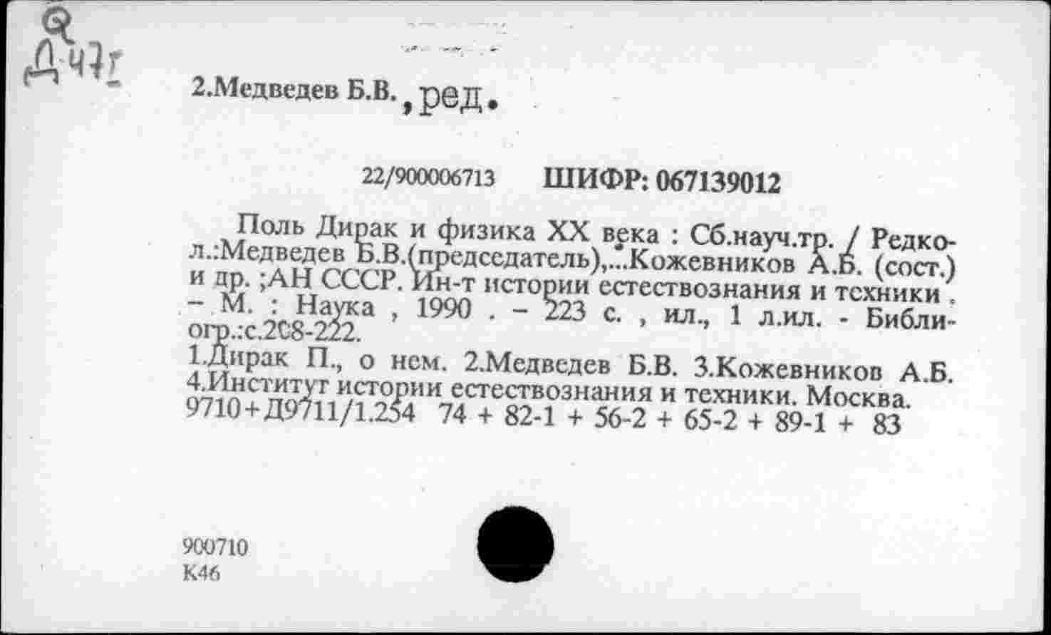 ﻿
2.Медведев Б.В. *
ред.
22/900006713 ШИФР: 067139012
Поль Дирак и физика XX века : Сб.науч.тр. / Редко-л..'Медведев Б.В.(председатель),...Кожевников А.Б. (сост.) И !а7.СССР- Ин’т истории естествознания и техники ^гп ;-5сДа^а ’ 1990 • - 223 с. , ил., 1 л.ил. - Библи-1.Дирак П., о нем. 2.Медвсдев Б.В. З.Кожевников А Б 07Уп?п<^ЛИ/Жи« естествознания и техники. Москва. 9710+Д9711/1.254 74 + 82-1 + 56-2 + 65-2 + 89-1 + 83
900710 К46